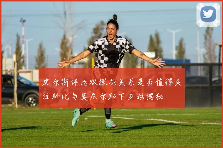 皮尔斯评论双探花关系是否值得关注科比与奥尼尔私下互动揭秘
