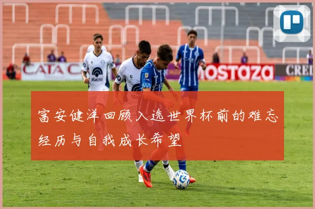 富安健洋回顾入选世界杯前的难忘经历与自我成长希望