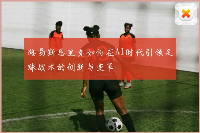 路易斯恩里克如何在AI时代引领足球战术的创新与变革