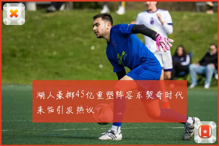湖人豪掷45亿重塑阵容东契奇时代来临引发热议