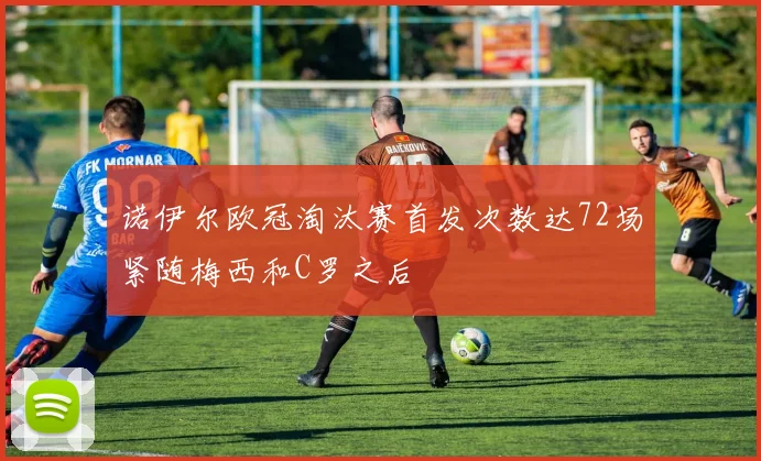诺伊尔欧冠淘汰赛首发次数达72场紧随梅西和C罗之后