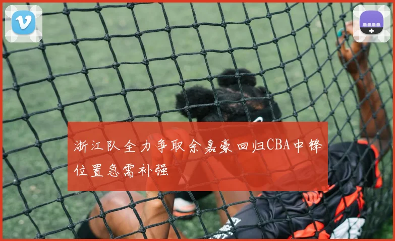 浙江队全力争取余嘉豪回归CBA中锋位置急需补强