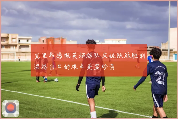 克里希感慨英超球队庆祝欧冠胜利温格当年的艰辛更显珍贵