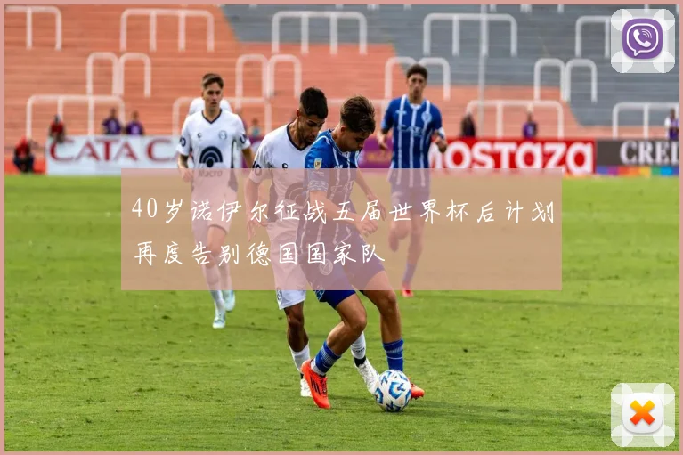 40岁诺伊尔征战五届世界杯后计划再度告别德国国家队