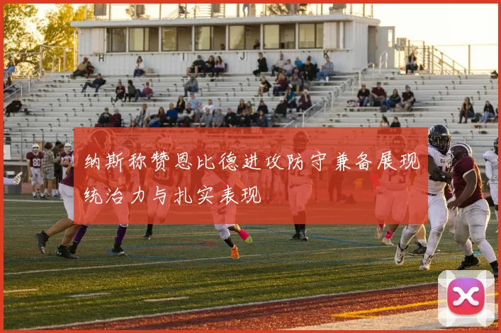 纳斯称赞恩比德进攻防守兼备展现统治力与扎实表现