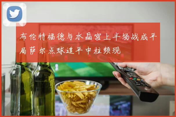 布伦特福德与水晶宫上半场战成平局萨尔点球追平中柱频现