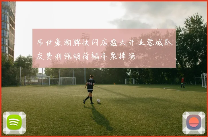 韦世豪潮牌快闪店盛大开业蓉城队友费利佩胡荷韬齐聚捧场
